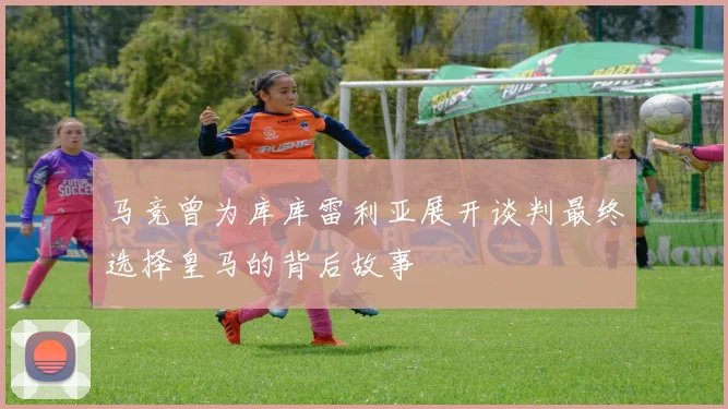 马竞曾为库库雷利亚展开谈判最终选择皇马的背后故事