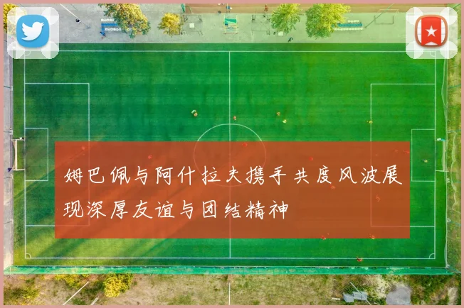 姆巴佩与阿什拉夫携手共度风波展现深厚友谊与团结精神