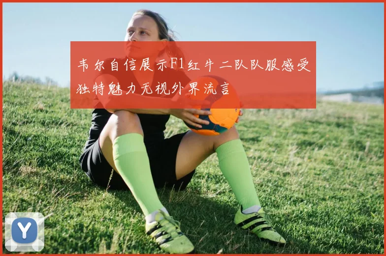韦尔自信展示F1红牛二队队服感受独特魅力无视外界流言