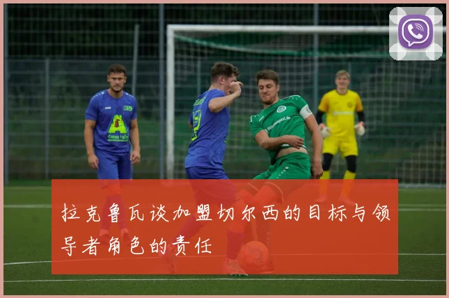 拉克鲁瓦谈加盟切尔西的目标与领导者角色的责任