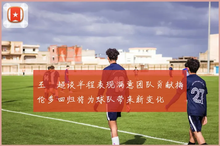 王燊超谈半程表现满意团队贡献梅伦多回归将为球队带来新变化