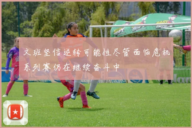 文班坚信逆转可能性尽管面临危机系列赛仍在继续奋斗中