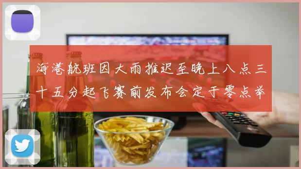 海港航班因大雨推迟至晚上八点三十五分起飞赛前发布会定于零点举行