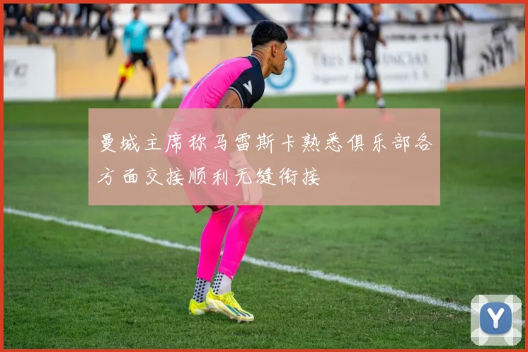 曼城主席称马雷斯卡熟悉俱乐部各方面交接顺利无缝衔接