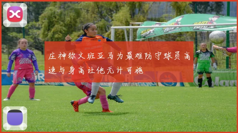 庄神称文班亚马为最难防守球员高速与身高让他无计可施