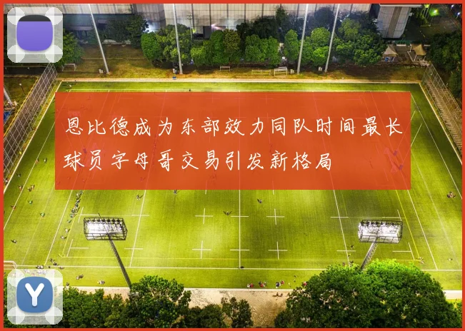 恩比德成为东部效力同队时间最长球员字母哥交易引发新格局