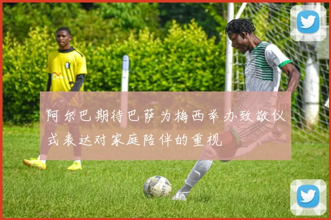 阿尔巴期待巴萨为梅西举办致敬仪式表达对家庭陪伴的重视