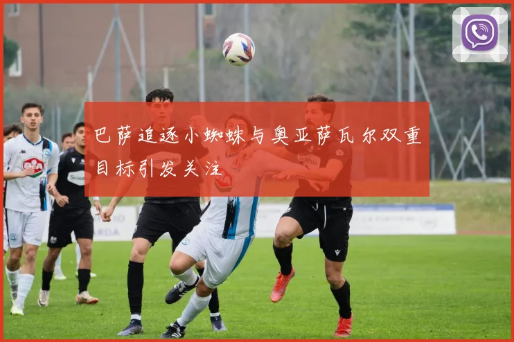 巴萨追逐小蜘蛛与奥亚萨瓦尔双重目标引发关注