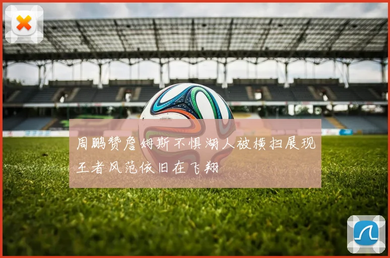 周鹏赞詹姆斯不惧湖人被横扫展现王者风范依旧在飞翔