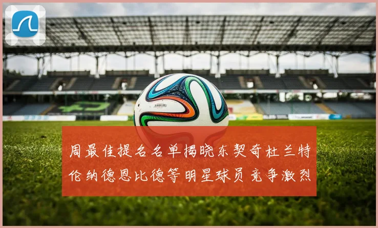 周最佳提名名单揭晓东契奇杜兰特伦纳德恩比德等明星球员竞争激烈