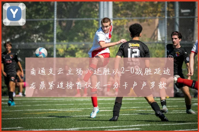 南通支云主场六连胜以2-0战胜延边龙鼎紧追榜首仅差一分卡卢卢罗歆破门助力