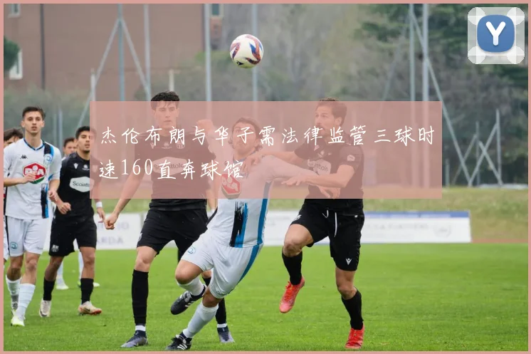 杰伦布朗与华子需法律监管三球时速160直奔球馆