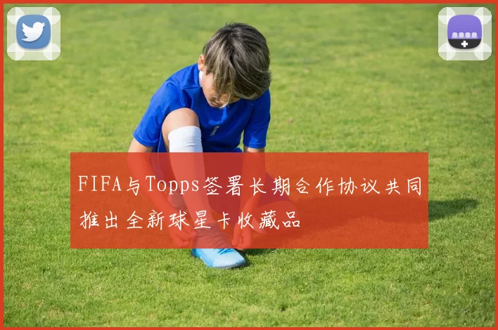 FIFA与Topps签署长期合作协议共同推出全新球星卡收藏品