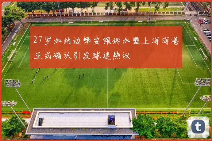 27岁加纳边锋安佩姆加盟上海海港正式确认引发球迷热议