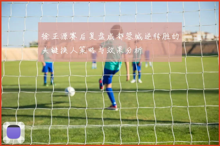 徐正源赛后复盘成都蓉城逆转胜的关键换人策略与效果分析