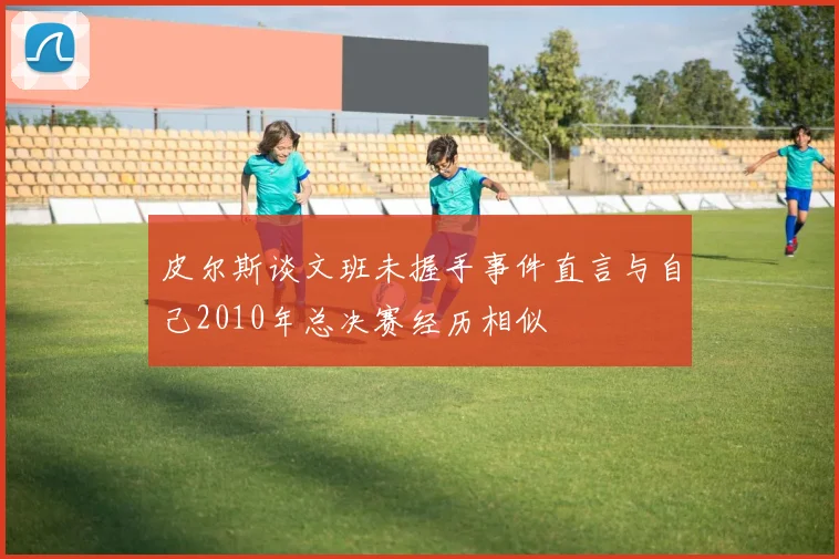 皮尔斯谈文班未握手事件直言与自己2010年总决赛经历相似