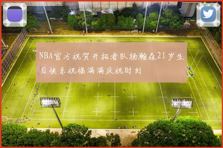 NBA官方祝贺开拓者队杨瀚森21岁生日快乐祝福满满庆祝时刻