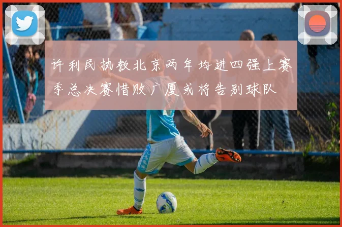 许利民执教北京两年均进四强上赛季总决赛惜败广厦或将告别球队