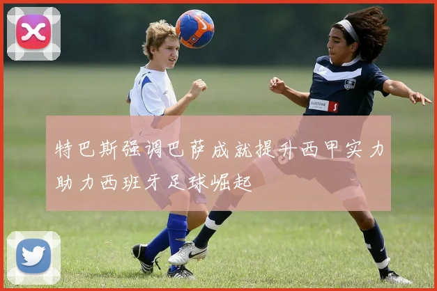 特巴斯强调巴萨成就提升西甲实力助力西班牙足球崛起