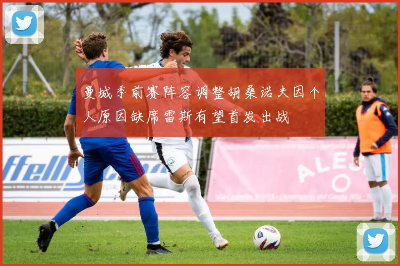曼城季前赛阵容调整胡桑诺夫因个人原因缺席雷斯有望首发出战
