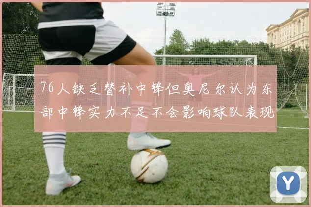 76人缺乏替补中锋但奥尼尔认为东部中锋实力不足不会影响球队表现