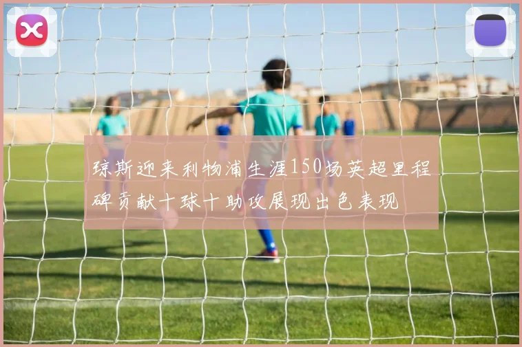 琼斯迎来利物浦生涯150场英超里程碑贡献十球十助攻展现出色表现