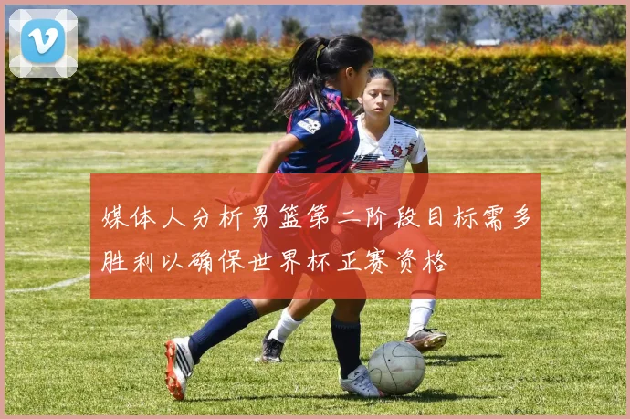 媒体人分析男篮第二阶段目标需多胜利以确保世界杯正赛资格