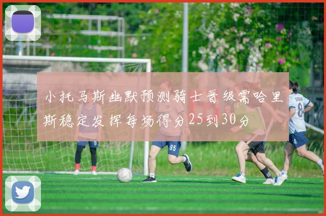 小托马斯幽默预测骑士晋级需哈里斯稳定发挥每场得分25到30分