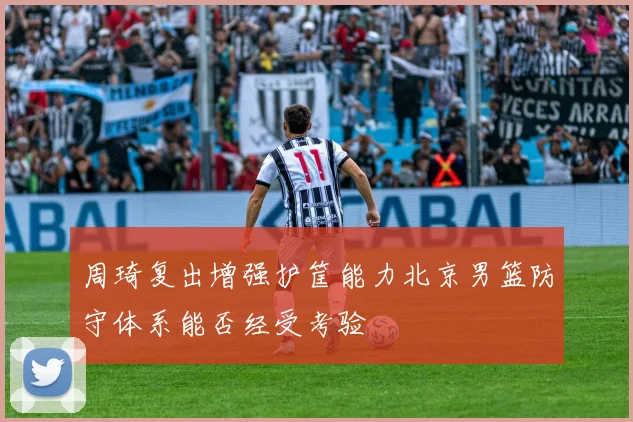 周琦复出增强护筐能力北京男篮防守体系能否经受考验