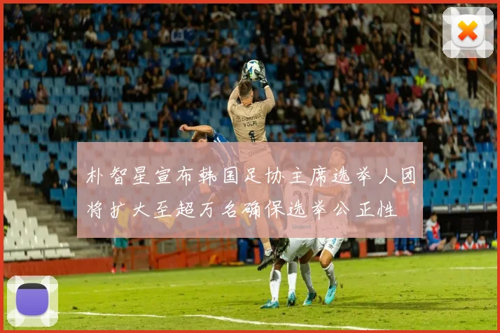 朴智星宣布韩国足协主席选举人团将扩大至超万名确保选举公正性