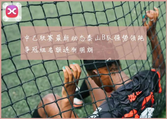 中乙联赛最新动态泰山B队强势领跑争冠组名额逐渐明朗