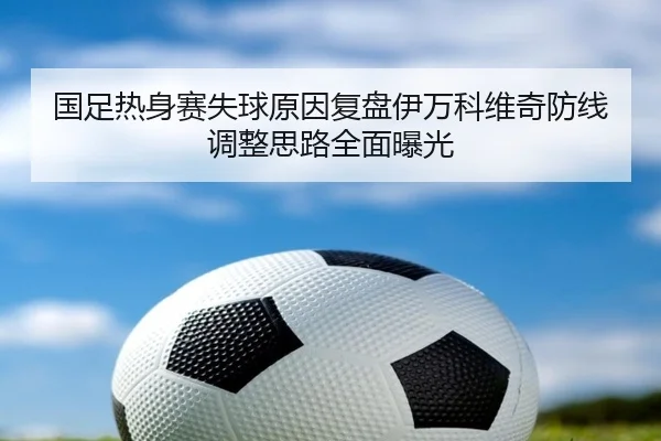 国足热身赛失球原因复盘伊万科维奇防线调整思路全面曝光